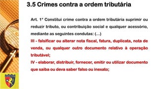Art.1°Constituicrimecontraaordemtributáriasuprimiroureduzirtributo,oucontribuiçãosocialequalqueracessório, medianteasseguintescondutas:(...) 
III-falsificaroualterarnotafiscal,fatura,duplicata,notadevenda,ouqualqueroutrodocumentorelativoàoperaçãotributável; 
IV-elaborar,distribuir,fornecer,emitirouutilizardocumentoquesaibaoudevasaberfalsoouinexato; 
3.5 Crimes contra a ordem tributária  