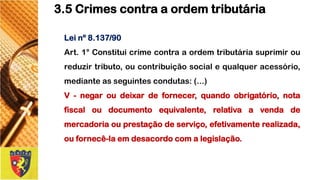 Leinº8.137/90 
Art.1°Constituicrimecontraaordemtributáriasuprimiroureduzirtributo,oucontribuiçãosocialequalqueracessório, medianteasseguintescondutas:(...) 
V-negaroudeixardefornecer,quandoobrigatório,notafiscaloudocumentoequivalente,relativaavendademercadoriaouprestaçãodeserviço,efetivamenterealizada, oufornecê-laemdesacordocomalegislação. 
3.5 Crimes contra a ordem tributária  