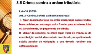 Leinº8.137/90 
Art.2°Constituicrimedamesmanatureza: 
I-fazerdeclaraçãofalsaouomitirdeclaraçãosobrerendas, bensoufatos,ouempregaroutrafraude,paraeximir-se,totalouparcialmente,depagamentodetributo; 
II-deixarderecolher,noprazolegal,valordetributooudecontribuiçãosocial,descontadooucobrado,naqualidadedesujeitopassivodeobrigaçãoequedeveriarecolheraoscofrespúblicos; 
3.5 Crimes contra a ordem tributária  