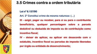 Leinº8.137/90 
Art.2°Constituicrimedamesmanatureza:(...) 
III-exigir,pagaroureceber,parasiouparaocontribuintebeneficiário,qualquerpercentagemsobreaparceladedutíveloudeduzidadeimpostooudecontribuiçãocomoincentivofiscal; 
IV-deixardeaplicar,ouaplicaremdesacordocomoestatuído,incentivofiscalouparcelasdeimpostoliberadasporórgãoouentidadededesenvolvimento; 
3.5 Crimes contra a ordem tributária  