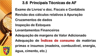 ExamedeLivros/edoc.FiscaiseContábeis 
RevisãodoscálculosrelativosàApuração 
Cruzamentosdedados 
InspeçãodeEstoques 
LevantamentosFinanceiros 
AdequaçãodemargensdeValorAdicionado 
AdequaçãodeÍndicesdeconsumodematériasprimaseinsumos(madeira,combustível,energia, água,cimento,etc.) 
3.6 Principais Técnicas de AF  