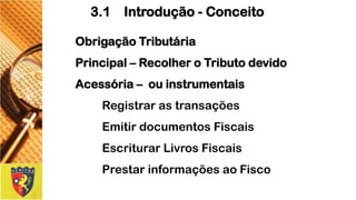 ObrigaçãoTributária 
Principal–RecolheroTributodevido 
Acessória–ouinstrumentais 
Registrarastransações 
EmitirdocumentosFiscais 
EscriturarLivrosFiscais 
PrestarinformaçõesaoFisco 
3.1 Introdução -Conceito  