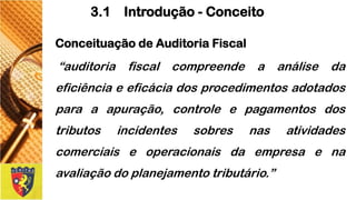 ConceituaçãodeAuditoriaFiscal 
“auditoriafiscalcompreendeaanálisedaeficiênciaeeficáciadosprocedimentosadotadosparaaapuração,controleepagamentosdostributosincidentessobresnasatividadescomerciaiseoperacionaisdaempresaenaavaliaçãodoplanejamentotributário.” 
3.1 Introdução -Conceito  