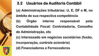 (a)Administraçõestributárias:U,E,DFeM,noâmbitodesuarespectivacompetência 
(b)ÓrgãointernoresponsávelpelaContabilidadeFiscal:Controladoria,ConselhodeAdministração,etc 
(c)Interessadoemnegóciossocietários(fusão, incorporação,controleacionário) 
(d)FinanciadoreseFornecedores 
3.2 Usuários da Auditoria Contábil  