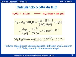 Química Orgânica Teórica 1B

Prof. Gustavo

Calculando o pKa da H2O

Portanto, bases B cujos ácidos conjugados HB tiverem um pKa superior
a 15,74 deprotonarão completamente a água.
Laboratório de Síntese de Moléculas Bioativas – K210

10

 