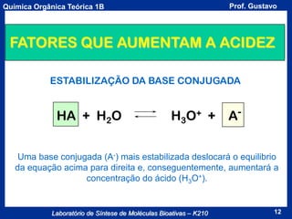Prof. Gustavo

Química Orgânica Teórica 1B

FATORES QUE AUMENTAM A ACIDEZ
ESTABILIZAÇÃO DA BASE CONJUGADA

HA + H2O

H3O+ +

A-

Uma base conjugada (A-) mais estabilizada deslocará o equilibrio
da equação acima para direita e, conseguentemente, aumentará a
concentração do ácido (H3O+).

Laboratório de Síntese de Moléculas Bioativas – K210

12

 