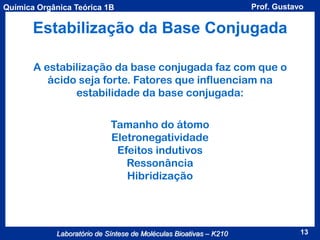Química Orgânica Teórica 1B

Prof. Gustavo

Estabilização da Base Conjugada
A estabilização da base conjugada faz com que o
ácido seja forte. Fatores que influenciam na
estabilidade da base conjugada:
Tamanho do átomo
Eletronegatividade
Efeitos indutivos
Ressonância
Hibridização

Laboratório de Síntese de Moléculas Bioativas – K210

13

 