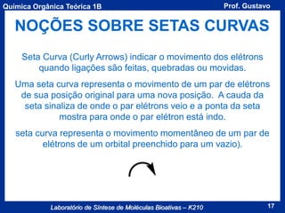 Química Orgânica Teórica 1B

Prof. Gustavo

NOÇÕES SOBRE SETAS CURVAS
Seta Curva (Curly Arrows) indicar o movimento dos elétrons
quando ligações são feitas, quebradas ou movidas.
Uma seta curva representa o movimento de um par de elétrons
de sua posição original para uma nova posição. A cauda da
seta sinaliza de onde o par elétrons veio e a ponta da seta
mostra para onde o par elétron está indo.
seta curva representa o movimento momentâneo de um par de
elétrons de um orbital preenchido para um vazio).

Laboratório de Síntese de Moléculas Bioativas – K210

17

 