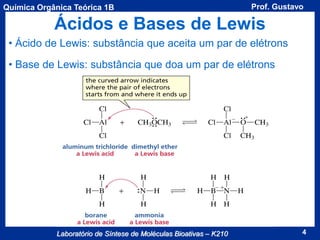 Química Orgânica Teórica 1B

Prof. Gustavo

Ácidos e Bases de Lewis
• Ácido de Lewis: substância que aceita um par de elétrons

• Base de Lewis: substância que doa um par de elétrons

Laboratório de Síntese de Moléculas Bioativas – K210

4

 