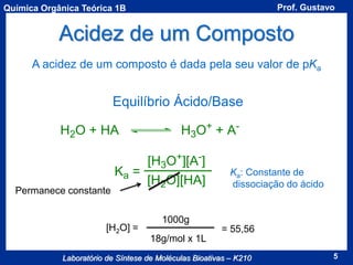 Prof. Gustavo

Química Orgânica Teórica 1B

Acidez de um Composto
A acidez de um composto é dada pela seu valor de pKa

Equilíbrio Ácido/Base

Ka: Constante de
dissociação do ácido

Permanece constante

[H2O] =

1000g
= 55,56

18g/mol x 1L
Laboratório de Síntese de Moléculas Bioativas – K210

5

 