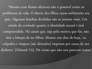 “Mesmo com firmes alicerces não é possível evitar os 
problemas da vida. O desvio dos filhos causa sofrimento aos 
pais. Algumas famílias divididas não se juntam mais. Um 
estado de confusão quanto à identidade sexual é mal 
compreendido. Há casais que, seja pelo motivo que for, não 
têm a bênção de ter filhos. Mesmo nos dias de hoje, ‘os 
culpados e iníquos [são deixados] impunes por causa de seu 
dinheiro’ [Helamã 7:5]. Há coisas que não nos parecem justas. 
 