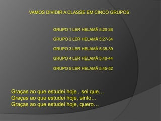 VAMOS DIVIDIR A CLASSE EM CINCO GRUPOS 
GRUPO 1 LER HELAMÃ 5:20-26 
GRUPO 2 LER HELAMÃ 5:27-34 
GRUPO 3 LER HELAMÃ 5:35-39 
GRUPO 4 LER HELAMÃ 5:40-44 
GRUPO 5 LER HELAMÃ 5:45-52 
Graças ao que estudei hoje , sei que… 
Graças ao que estudei hoje, sinto… 
Graças ao que estudei hoje, quero… 
 