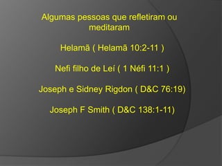 Algumas pessoas que refletiram ou 
meditaram 
Helamã ( Helamã 10:2-11 ) 
Nefi filho de Leí ( 1 Néfi 11:1 ) 
Joseph e Sidney Rigdon ( D&C 76:19) 
Joseph F Smith ( D&C 138:1-11) 
 