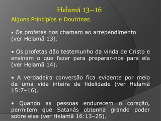 Helamã 13–16 
Alguns Princípios e Doutrinas 
• Os profetas nos chamam ao arrependimento 
(ver Helamã 13). 
• Os profetas dão testemunho da vinda de Cristo e 
ensinam o que fazer para preparar-nos para ela 
(ver Helamã 14). 
• A verdadeira conversão fica evidente por meio 
de uma vida inteira de fidelidade (ver Helamã 
15:7–16). 
• Quando as pessoas endurecem o coração, 
permitem que Satanás obtenha grande poder 
sobre elas (ver Helamã 16:13–25). 
 