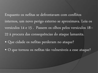 Enquanto os nefitas se defrontavam com conflitos 
internos, um novo perigo externo se aproximava. Leia os 
versículos 14 e 15 . Passem os olhos pelos versículos 18– 
22 à procura das consequências do ataque lamanita. 
• Que cidade os nefitas perderam no ataque? 
• O que tornou os nefitas tão vulneráveis a esse ataque? 
 