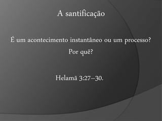 A santificação 
É um acontecimento instantâneo ou um processo? 
Por quê? 
Helamã 3:27–30. 
 