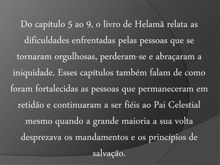 Do capítulo 5 ao 9, o livro de Helamã relata as 
dificuldades enfrentadas pelas pessoas que se 
tornaram orgulhosas, perderam-se e abraçaram a 
iniquidade. Esses capítulos também falam de como 
foram fortalecidas as pessoas que permaneceram em 
retidão e continuaram a ser fiéis ao Pai Celestial 
mesmo quando a grande maioria a sua volta 
desprezava os mandamentos e os princípios de 
salvação. 
 