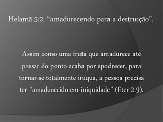 Helamã 5:2. “amadurecendo para a destruição”. 
Assim como uma fruta que amadurece até 
passar do ponto acaba por apodrecer, para 
tornar-se totalmente iníqua, a pessoa precisa 
ter “amadurecido em iniquidade” (Éter 2:9). 
 
