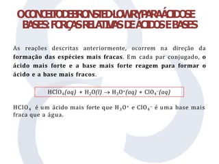OC
O
N
C
E
I
T
O
D
E
B
R
O
N
S
T
E
D
-
L
O
W
R
YP
A
R
AÁ
C
I
D
O
SE
B
A
SES:F
O
R
Ç
A
SR
E
L
A
T
I
V
A
SD
EÁ
C
I
D
O
SEB
A
SES
As reações descritas anteriormente, ocorrem na direção da
formação das espécies mais fracas. Em cada par conjugado, o
ácido mais forte e a base mais forte reagem para formar o
ácido e a base mais fracos.
HClO4 é um ácido mais forte que H3O+ e ClO4
– é uma base mais
fraca que a água.
HClO4(aq) + H2O(l)  H3O+(aq) + ClO4
–(aq)
 