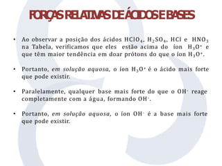 F
O
R
Ç
A
SR
E
L
A
T
I
V
A
SD
EÁ
C
I
D
O
SEB
A
SES
• Ao observar a posição dos ácidos HClO4 , H2SO4, HCl e HNO3
na Tabela, verificamos que eles estão acima do íon H3O+ e
que têm maior tendência em doar prótons do que o íon H3O+.
• Portanto, em solução aquosa, o íon H3O+ é o ácido mais forte
que pode existir.
• Paralelamente, qualquer base mais forte do que o OH- reage
completamente com a água, formando OH-.
• Portanto, em solução aquosa, o íon OH- é a base mais forte
que pode existir.
 