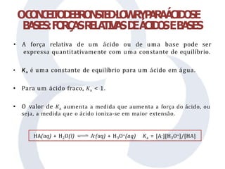 OC
O
N
C
E
I
T
O
D
E
B
R
O
N
S
T
E
D
-
L
O
W
R
YP
A
R
AÁ
C
I
D
O
SE
B
A
SES:F
O
R
Ç
A
SR
E
L
A
T
I
V
A
SD
EÁ
C
I
D
O
SEB
A
SES
• A força relativa de um ácido ou de uma base pode ser
expressa quantitativamente com uma constante de equilíbrio.
• Ka é uma constante de equilíbrio para um ácido em água.
• Para um ácido fraco, Ka < 1.
• O valor de Ka aumenta a medida que aumenta a força do ácido, ou
seja, a medida que o ácido ioniza-se em maior extensão.
HA(aq) + H2O(l) A-(aq) + H3O+(aq) Ka = [A-][H3O+]/[HA]
 