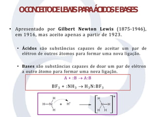 • Apresentado por Gilbert Newton Lewis (1875-1946),
em 1916, mas aceito apenas a partir de 1923.
• Ácidos são substâncias capazes de aceitar um par de
elétron de outros átomos para formar uma nova ligação.
• Bases são substâncias capazes de doar um par de elétron
a outro átomo para formar uma nova ligação.
OC
O
N
C
E
IT
OD
EL
E
W
I
SP
A
R
AÁ
C
I
D
O
SEB
A
SES
A + :B  A:B
BF3 + :NH3  H3N:BF3
 