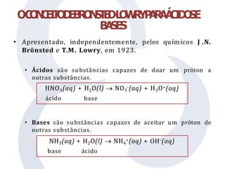• Apresentado, independentemente, pelos químicos J .N.
Brönsted e T.M. Lowry, em 1923.
• Ácidos são substâncias capazes de doar um próton a
outras substâncias.
• Bases são substâncias capazes de aceitar um próton de
outras substâncias.
OC
O
N
C
E
I
T
O
D
E
B
R
O
N
S
T
E
D
-
L
O
W
R
YP
A
R
AÁ
C
I
D
O
SE
B
A
S
E
S
HNO3(aq) + H2O(l)  NO3
-(aq) + H3O+(aq)
ácido base
NH3(aq) + H2O(l)  NH4
+(aq) + OH-(aq)
base ácido
 