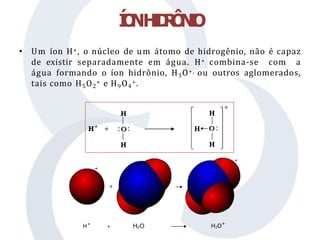 • Um íon H+, o núcleo de um átomo de hidrogênio, não é capaz
de existir separadamente em água. H+ combina-se com a
água formando o íon hidrônio, H3O+, ou outros aglomerados,
tais como H5O2
+ e H9O4
+.
Í
O
NH
I
D
R
Ô
N
I
O
 
