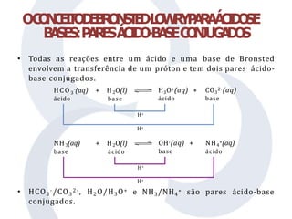 OC
O
N
C
E
I
T
O
D
E
B
R
O
N
S
T
E
D
-
L
O
W
R
YP
A
R
AÁ
C
I
D
O
SE
B
A
SES:P
A
R
E
SÁ
C
I
D
O
-B
A
S
EC
O
N
JUG
A
D
O
S
• Todas as reações entre um ácido e uma base de Bronsted
envolvem a transferência de um próton e tem dois pares ácido-
base conjugados.
• HCO3
-/CO3
2-, H2O/H3O+
conjugados.
3
ácido
HCO -(aq) + H O(l)
2
base
H3O+(aq) +
ácido
CO3
2-(aq)
base
H+
H+
NH (aq)
3
base
+ H O(l)
2
ácido
OH-(aq) +
base
NH +(aq)
4
ácido
H+
H+
e NH3/NH4
+ são pares ácido-base
 
