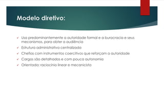 Modelo diretivo:
 Usa predominantemente a autoridade formal e a burocracia e seus
mecanismos, para obter a audiência
 Estrutura administrativa centralizada
 Chefias com instrumentos coercitivos que reforçam a autoridade
 Cargos são detalhados e com pouca autonomia
 Orientada: raciocínio linear e mecanicista
 