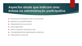 Aspectos atuais que indicam uma
ênfase na administração participativa
 Revolução tecnológica e de comunicação
 Desafio da competitividade
 Globalização da economia
 Novas gerações
 Democratização relações sociais
 Complexidade das organizações modernas
 Velocidade mudanças
 
