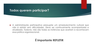  A administração participativa pressupõe um amadurecimento cultural que
não é obtido sem dificuldades. Deve ser continuamente acompanhada e
atualizada. Todavia, não são todas as instâncias que aceitam e reconhecem
essa prática organizacional.
É importante REFLETIR
Todos querem participar?
 