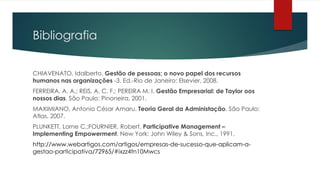 Bibliografia
CHIAVENATO, Idalberto. Gestão de pessoas; o novo papel dos recursos
humanos nas organizações -3. Ed.-Rio de Janeiro: Elsevier, 2008.
FERREIRA, A. A.; REIS, A. C. F.; PEREIRA M. I. Gestão Empresarial: de Taylor oos
nossos dias. São Paulo: Pinoneira, 2001.
MAXIMIANO, Antonio César Amaru. Teoria Geral da Administação. São Paulo:
Atlas, 2007.
PLUNKETT, Lorne C.;FOURNIER, Robert. Participative Management –
Implementing Empowerment. New York: John Wiley & Sons, Inc., 1991.
http://www.webartigos.com/artigos/empresas-de-sucesso-que-aplicam-a-
gestao-participativa/72965/#ixzz4tn10Mwcs
 