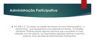 Administração Participativa
 Em 508 a. C. foi criado na cidade de Atenas um novo sistema político - a
democracia - que representava uma alternativa à tirania. O cidadão
ateniense Clístenes propôs algumas reformas que concediam a cada
cidadão um voto apenas, nas assembleias regulares relativas a assuntos
públicos. Inicio da ideia de Administração Participativa
 