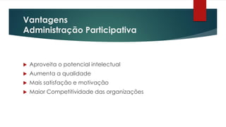 Vantagens
Administração Participativa
 Aproveita o potencial intelectual
 Aumenta a qualidade
 Mais satisfação e motivação
 Maior Competitividade das organizações
 