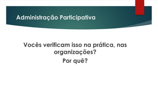 Administração Participativa
Vocês verificam isso na prática, nas
organizações?
Por quê?
 