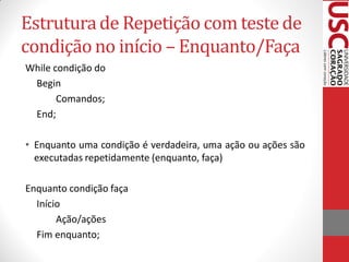 Estrutura de Repetição com teste de
condição no início – Enquanto/Faça
While condição do
 Begin
       Comandos;
 End;

• Enquanto uma condição é verdadeira, uma ação ou ações são
  executadas repetidamente (enquanto, faça)

Enquanto condição faça
  Início
       Ação/ações
  Fim enquanto;
 
