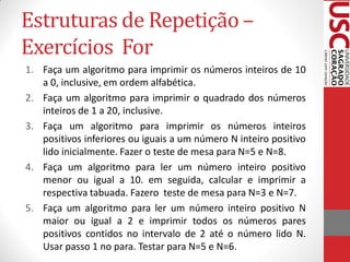 Estruturas de Repetição –
Exercícios For
1. Faça um algoritmo para imprimir os números inteiros de 10
   a 0, inclusive, em ordem alfabética.
2. Faça um algoritmo para imprimir o quadrado dos números
   inteiros de 1 a 20, inclusive.
3. Faça um algoritmo para imprimir os números inteiros
   positivos inferiores ou iguais a um número N inteiro positivo
   lido inicialmente. Fazer o teste de mesa para N=5 e N=8.
4. Faça um algoritmo para ler um número inteiro positivo
   menor ou igual a 10. em seguida, calcular e imprimir a
   respectiva tabuada. Fazero teste de mesa para N=3 e N=7.
5. Faça um algoritmo para ler um número inteiro positivo N
   maior ou igual a 2 e imprimir todos os números pares
   positivos contidos no intervalo de 2 até o número lido N.
   Usar passo 1 no para. Testar para N=5 e N=6.
 