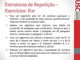 Estruturas de Repetição –
Exercícios For
6. Faça um algoritmo para ler 10 números quaisquer e
   imprimir a raíz quadrada de cada número, quando possível.
   Imprimir também os números lidos.
7. Elabore um algoritmo que imprima uma tabela de
   conversão de polegadas para centímetros. Deseja-se que a
   tabela conste avlores desde 1 polegada até 20 polegadas
   inteiras. Lembrando: 1 polegada = 2,54 cm.
8. Criar um algoritmo que calcule e imprima o valor de bn. O
   valor de n deverá ser inteiro e maior do que 1 e o de b
   inteiro e maior ou igual a 2. Imprimir também b e n.
   Verificar quando é possível realizar o cálculo.
9. Elaborar um algoritmo que leia a quantidade de números
   que se deseja digitar para que possa ser impresso o maior e
   o menor números digitados.
 