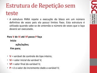 Estrutura de Repetição sem
teste
• A estrutura PARA repete a execução do bloco em um número
  definitivo de vezes pois ela possui limites fixos. Esta estrutura é
  utilizada quando sabe-se de antemão o número de vezes que o laço
  deverá ser executado.

Para V de Vi até Vf passo P faça
   Início
         ação/ações;
   Fim para;

•   V = variável de controle do tipo inteiro;
•   Vi = valor inicial da variável V;
•   Vf = valor final da variável V;
•   P = é o valor do incremento dado a variável V;
 
