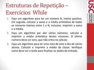 Estruturas de Repetição –
Exercícios While
1. Faça um algoritmo para ler um número N, inteiro positivo.
   Em seguida, calcular a soma e a média aritmética de todos
   os números inteiros entre 1 e N, inclusive. Imprimir a soma
   e a média.
2. Faça um algoritmo par aler vários números, calcular e
   imprimir a média aritmética destes números. O último
   número deve ser zero, que não entra no cálculo.
3. Faça um algoritmo para ler uma nota de zero a dez de vários
   alunos. Calcular e imprimir a média da classe. Verifique
   como deve ser o teste para finalizar os dados de entrada.
 