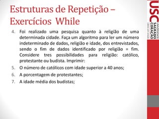 Estruturas de Repetição –
Exercícios While
4. Foi realizado uma pesquisa quanto à religião de uma
   determinada cidade. Faça um algoritmo para ler um número
   indeterminado de dados, religião e idade, dos entrevistados,
   sendo o fim de dados identificado por religião = fim.
   Considere tres possibilidades para religião: católico,
   protestante ou budista. Imprimir:
5. O número de católicos com idade superior a 40 anos;
6. A porcentagem de protestantes;
7. A idade média dos budistas;
 