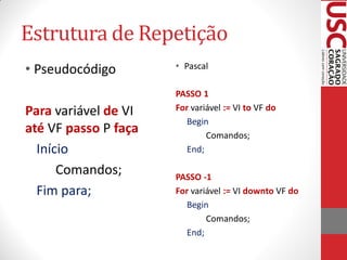 Estrutura de Repetição
• Pseudocódigo        • Pascal

                      PASSO 1
Para variável de VI   For variável := VI to VF do
                         Begin
até VF passo P faça           Comandos;
  Início                 End;

      Comandos;       PASSO -1
  Fim para;           For variável := VI downto VF do
                         Begin
                              Comandos;
                         End;
 