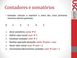 Contadores e somatórios
• Exemplo: calcular e imprimir a soma dos cinco primeiros
  números inteiros positivos.

0      1       2      3       4      5

1.   Zerar somatório: soma  0
2.   Definir valor inicial: num  1
3.   Inicializar contador: cont  1
4.   Realizar operação desejada: soma soma + num
5.   Variar valor inicial: num  num + 1
6.   Incrementar/decrementar contador: cont  cont + 1
 