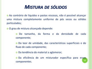 MISTURA DE SÓLIDOS
12
 Ao contrário de líquidos e pastas viscosas, não é possível alcançar
uma mistura completamente uniforme de pós secos ou sólidos
particulados;
 O grau de mistura alcançado depende:
 Do tamanho, da forma e da densidade de cada
componente;
 Do teor de umidade, das características superficiais e do
fluxo de cada componente;
 Da tendência do material a aglomerar;
 Da eficiência de um misturador específica para esses
componentes.
 