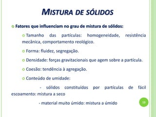 MISTURA DE SÓLIDOS
13
 Fatores que influenciam no grau de mistura de sólidos:
 Tamanho das partículas: homogeneidade, resistência
mecânica, comportamento reológico.
 Forma: fluidez, segregação.
 Densidade: forças gravitacionais que agem sobre a partícula.
 Coesão: tendência à agregação.
 Conteúdo de umidade:
- sólidos constituídos por partículas de fácil
escoamento: mistura a seco
- material muito úmido: mistura a úmido
 