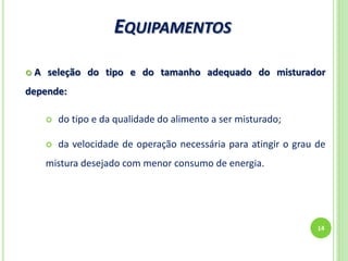 EQUIPAMENTOS
14
 A seleção do tipo e do tamanho adequado do misturador
depende:
 do tipo e da qualidade do alimento a ser misturado;
 da velocidade de operação necessária para atingir o grau de
mistura desejado com menor consumo de energia.
 