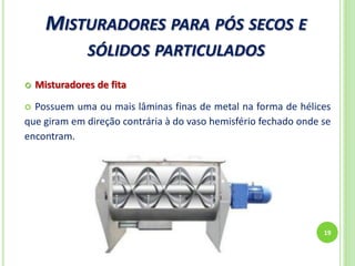 MISTURADORES PARA PÓS SECOS E
SÓLIDOS PARTICULADOS
19
 Misturadores de fita
 Possuem uma ou mais lâminas finas de metal na forma de hélices
que giram em direção contrária à do vaso hemisfério fechado onde se
encontram.
 
