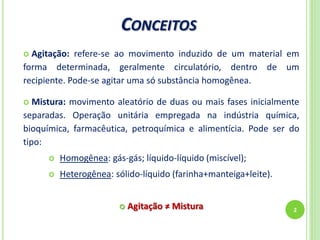 CONCEITOS
2
 Agitação: refere-se ao movimento induzido de um material em
forma determinada, geralmente circulatório, dentro de um
recipiente. Pode-se agitar uma só substância homogênea.
 Mistura: movimento aleatório de duas ou mais fases inicialmente
separadas. Operação unitária empregada na indústria química,
bioquímica, farmacêutica, petroquímica e alimentícia. Pode ser do
tipo:
 Homogênea: gás-gás; líquido-líquido (miscível);
 Heterogênea: sólido-líquido (farinha+manteiga+leite).
 Agitação ≠ Mistura
 