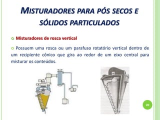 MISTURADORES PARA PÓS SECOS E
SÓLIDOS PARTICULADOS
20
 Misturadores de rosca vertical
 Possuem uma rosca ou um parafuso rotatório vertical dentro de
um recipiente cônico que gira ao redor de um eixo central para
misturar os conteúdos.
 